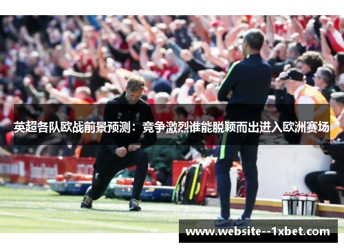英超各队欧战前景预测：竞争激烈谁能脱颖而出进入欧洲赛场