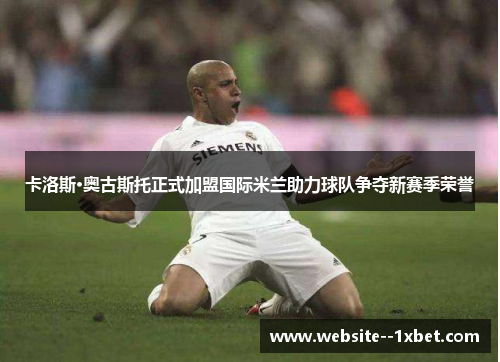卡洛斯·奥古斯托正式加盟国际米兰助力球队争夺新赛季荣誉 卡洛斯·奥古斯托正式加盟国际米兰助力球队争夺新赛季荣誉