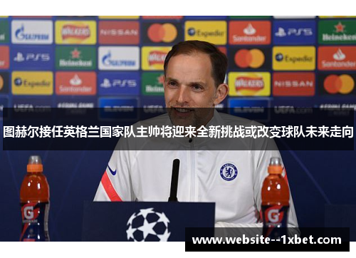 图赫尔接任英格兰国家队主帅将迎来全新挑战或改变球队未来走向 图赫尔接任英格兰国家队主帅将迎来全新挑战或改变球队未来走向