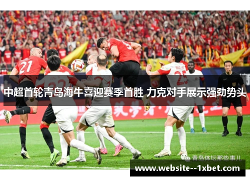 中超首轮青岛海牛喜迎赛季首胜 力克对手展示强劲势头 中超首轮青岛海牛喜迎赛季首胜 力克对手展示强劲势头