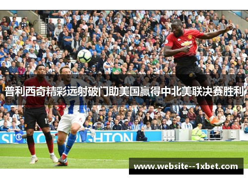 普利西奇精彩远射破门助美国赢得中北美联决赛胜利