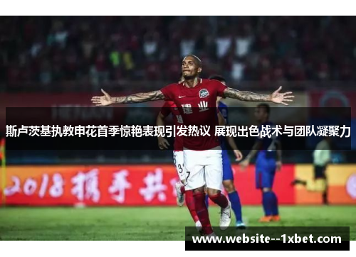 斯卢茨基执教申花首季惊艳表现引发热议 展现出色战术与团队凝聚力