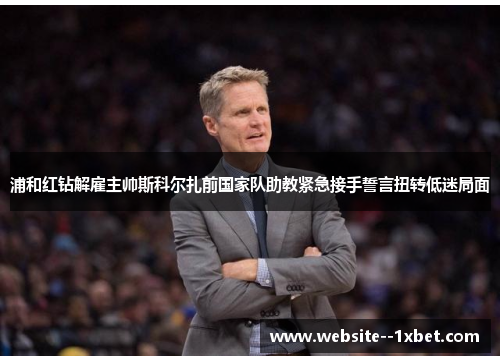 浦和红钻解雇主帅斯科尔扎前国家队助教紧急接手誓言扭转低迷局面