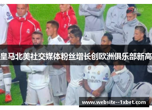 皇马北美社交媒体粉丝增长创欧洲俱乐部新高