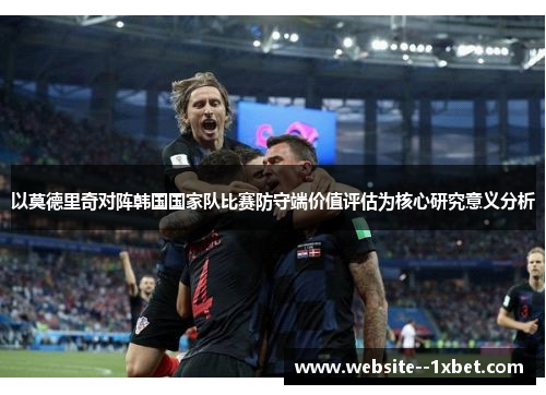 以莫德里奇对阵韩国国家队比赛防守端价值评估为核心研究意义分析 以莫德里奇对阵韩国国家队比赛防守端价值评估为核心研究意义分析