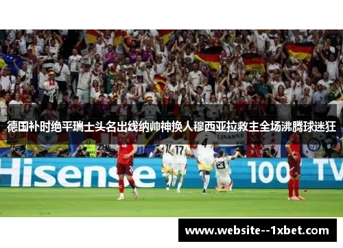 德国补时绝平瑞士头名出线纳帅神换人穆西亚拉救主全场沸腾球迷狂 德国补时绝平瑞士头名出线纳帅神换人穆西亚拉救主全场沸腾球迷狂