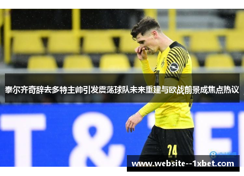 泰尔齐奇辞去多特主帅引发震荡球队未来重建与欧战前景成焦点热议