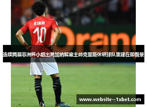 连续两届非洲杯小组出局加纳解雇主帅克里斯休顿球队重建在即前景